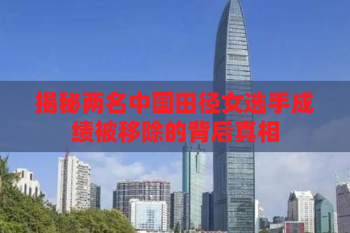 揭秘两名中国田径女选手成绩被移除的背后真相