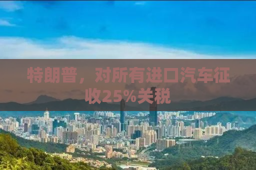 特朗普，对所有进口汽车征收25%关税