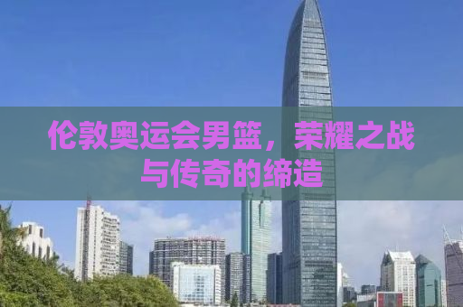 伦敦奥运会男篮，荣耀之战与传奇的缔造