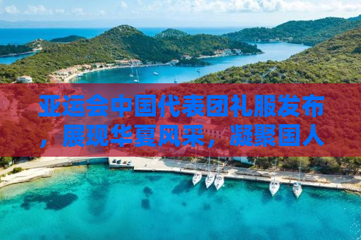 亚运会中国代表团礼服发布，展现华夏风采，凝聚国人心声
