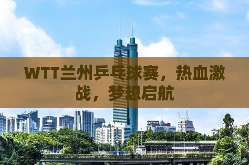 WTT兰州乒乓球赛，热血激战，梦想启航