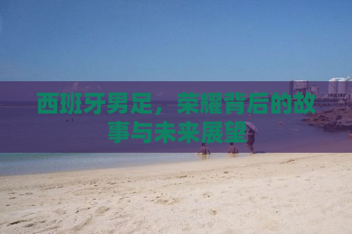 西班牙男足，荣耀背后的故事与未来展望