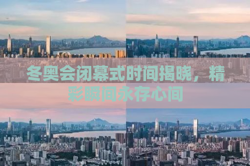 冬奥会闭幕式时间揭晓，精彩瞬间永存心间