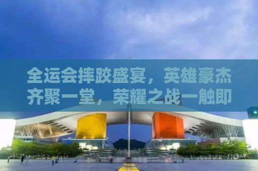 全运会摔跤盛宴，英雄豪杰齐聚一堂，荣耀之战一触即发！