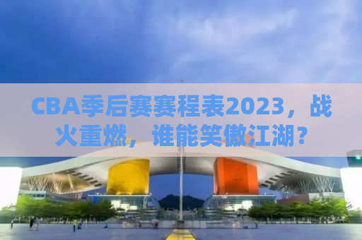 CBA季后赛赛程表2023，战火重燃，谁能笑傲江湖？