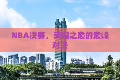 NBA决赛，荣耀之巅的巅峰对决