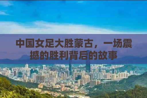 中国女足大胜蒙古，一场震撼的胜利背后的故事