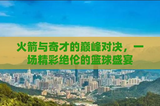 火箭与奇才的巅峰对决，一场精彩绝伦的篮球盛宴