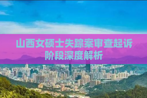 山西女硕士失踪案审查起诉阶段深度解析