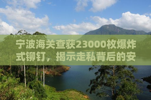 宁波海关查获23000枚爆炸式铆钉，揭示走私背后的安全隐患与打击力度