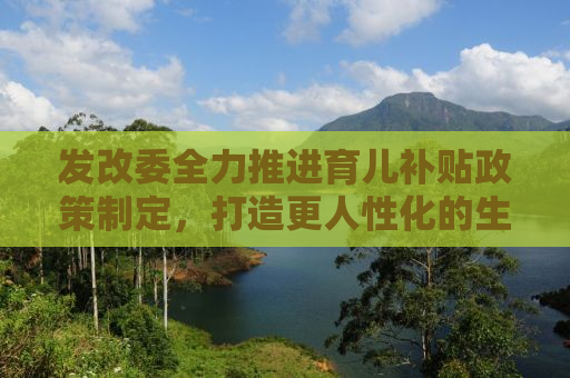 发改委全力推进育儿补贴政策制定，打造更人性化的生育环境