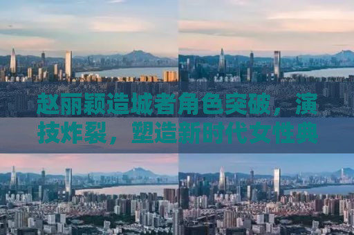 赵丽颖造城者角色突破，演技炸裂，塑造新时代女性典范