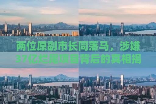 两位原副市长同落马，涉嫌37亿烂尾项目背后的真相揭秘