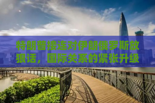 特朗普接连对伊朗俄罗斯放狠话，国际关系的紧张升级与话语背后的战略考量