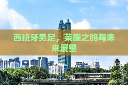 西班牙男足，荣耀之路与未来展望