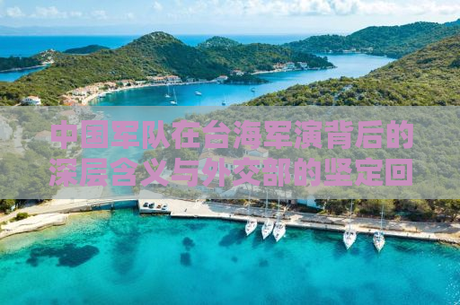 中国军队在台海军演背后的深层含义与外交部的坚定回应