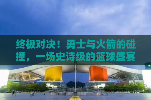 终极对决！勇士与火箭的碰撞，一场史诗级的篮球盛宴