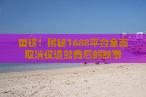 重磅！揭秘1688平台全面取消仅退款背后的故事