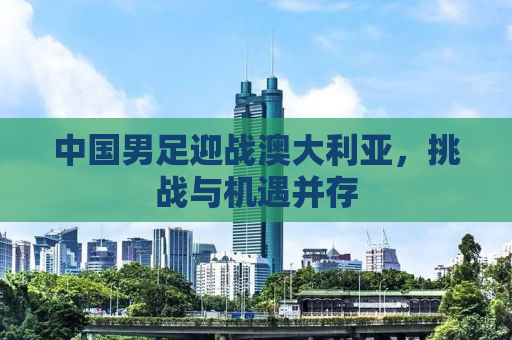 中国男足迎战澳大利亚，挑战与机遇并存