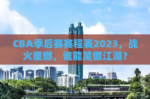 CBA季后赛赛程表2023，战火重燃，谁能笑傲江湖？