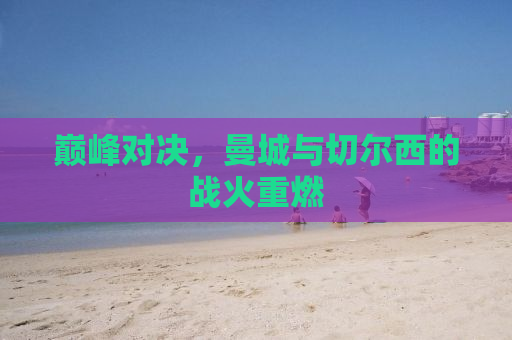 巅峰对决，曼城与切尔西的战火重燃