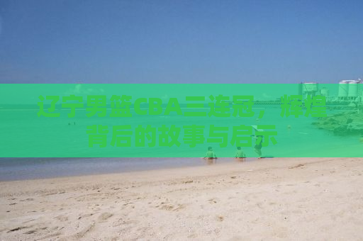 辽宁男篮CBA三连冠，辉煌背后的故事与启示