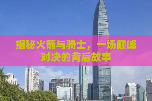 揭秘火箭与骑士，一场巅峰对决的背后故事