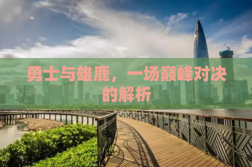 勇士与雄鹿，一场巅峰对决的解析