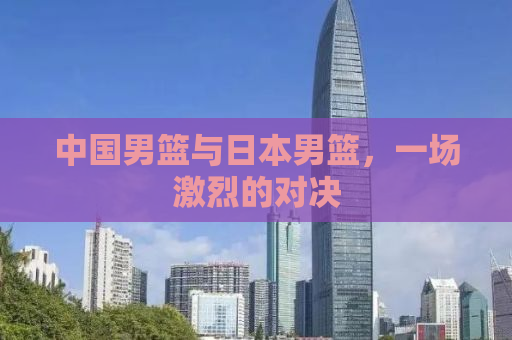 中国男篮与日本男篮，一场激烈的对决