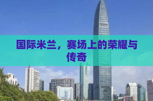 国际米兰，赛场上的荣耀与传奇