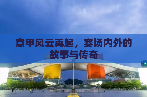 意甲风云再起，赛场内外的故事与传奇