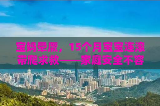 宝妈晕厥，15个月宝宝连滚带爬求救——家庭安全不容忽视