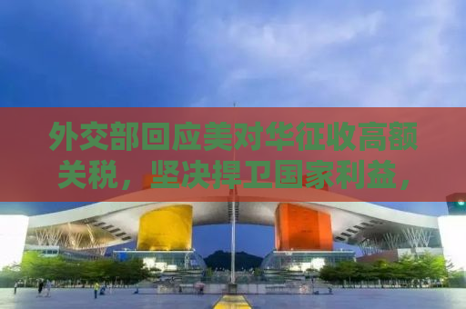 外交部回应美对华征收高额关税，坚决捍卫国家利益，呼吁公平贸易合作