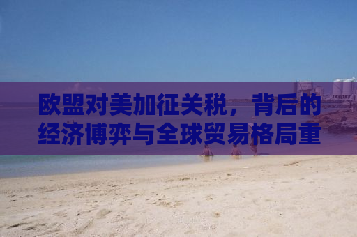 欧盟对美加征关税，背后的经济博弈与全球贸易格局重塑