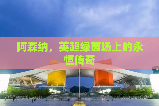 阿森纳，英超绿茵场上的永恒传奇