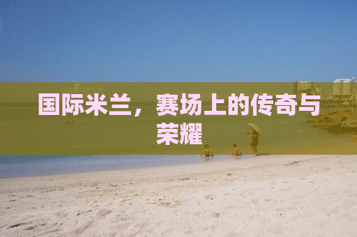 国际米兰，赛场上的传奇与荣耀