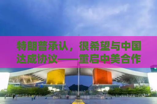 特朗普承认，很希望与中国达成协议——重启中美合作的新篇章