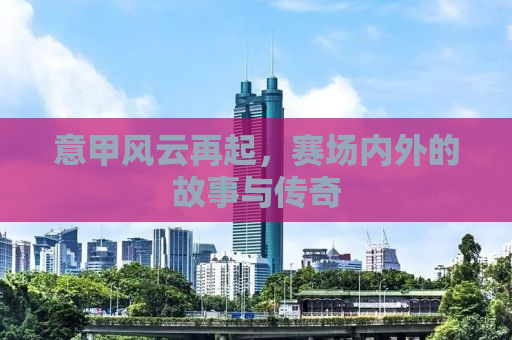 意甲风云再起，赛场内外的故事与传奇