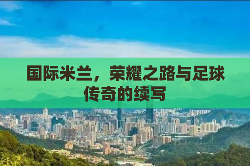 国际米兰，荣耀之路与足球传奇的续写