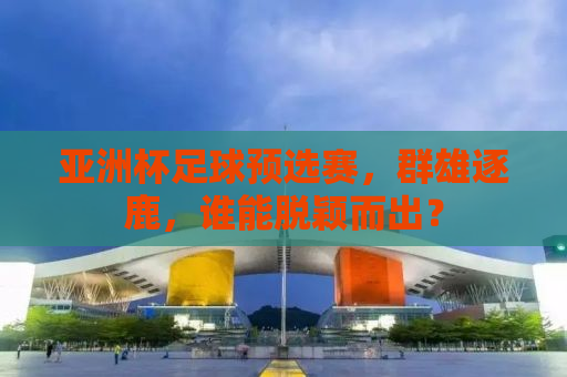 亚洲杯足球预选赛，群雄逐鹿，谁能脱颖而出？