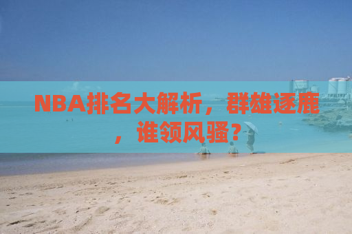 NBA排名大解析，群雄逐鹿，谁领风骚？