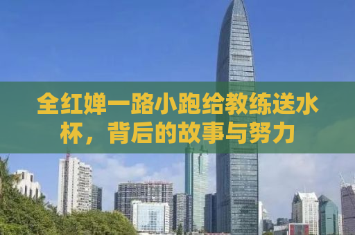 全红婵一路小跑给教练送水杯，背后的故事与努力