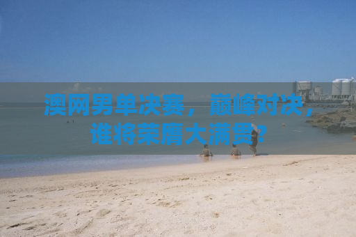 澳网男单决赛，巅峰对决，谁将荣膺大满贯？