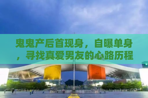 鬼鬼产后首现身，自曝单身，寻找真爱男友的心路历程