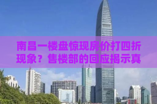 南昌一楼盘惊现房价打四折现象？售楼部的回应揭示真相