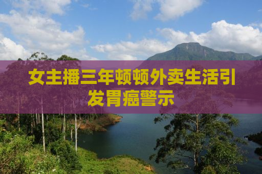 女主播三年顿顿外卖生活引发胃癌警示