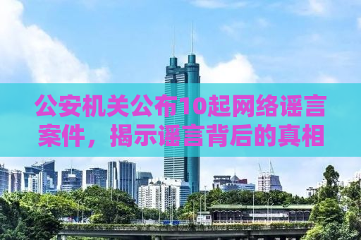 公安机关公布10起网络谣言案件，揭示谣言背后的真相与打击力度