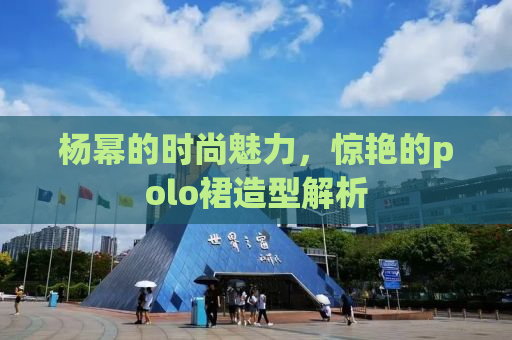 杨幂的时尚魅力，惊艳的polo裙造型解析