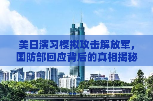 美日演习模拟攻击解放军，国防部回应背后的真相揭秘