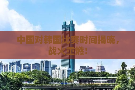中国对韩国比赛时间揭晓，战火重燃！